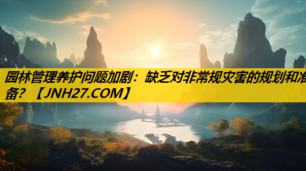 园林管理养护问题加剧：缺乏对非常规灾害的规划和准备？